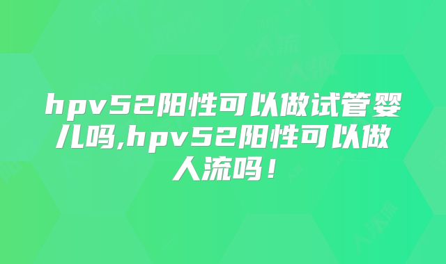 hpv52阳性可以做试管婴儿吗,hpv52阳性可以做人流吗!