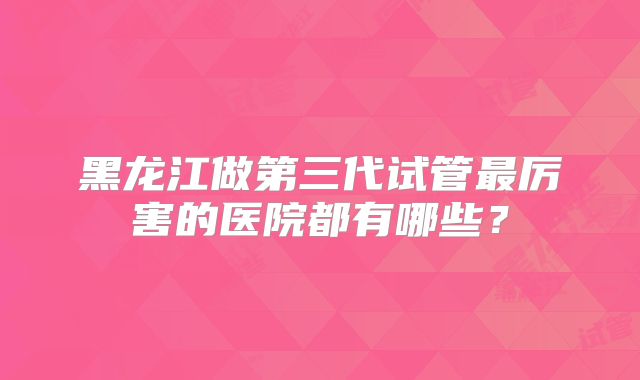 黑龙江做第三代试管最厉害的医院都有哪些？
