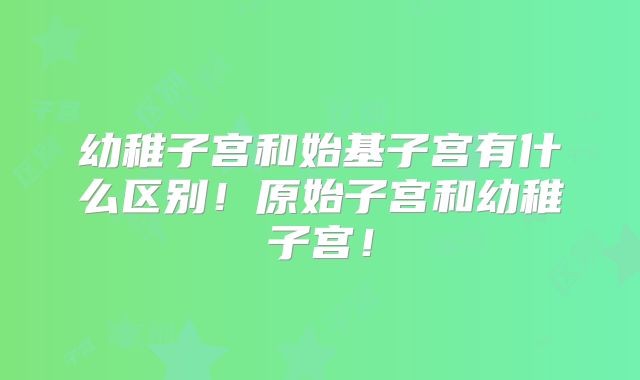 幼稚子宫和始基子宫有什么区别！原始子宫和幼稚子宫！