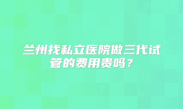 兰州找私立医院做三代试管的费用贵吗？