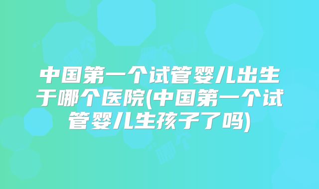 中国第一个试管婴儿出生于哪个医院(中国第一个试管婴儿生孩子了吗)