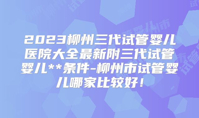 2023柳州三代试管婴儿医院大全最新附三代试管婴儿**条件-柳州市试管婴儿哪家比较好!