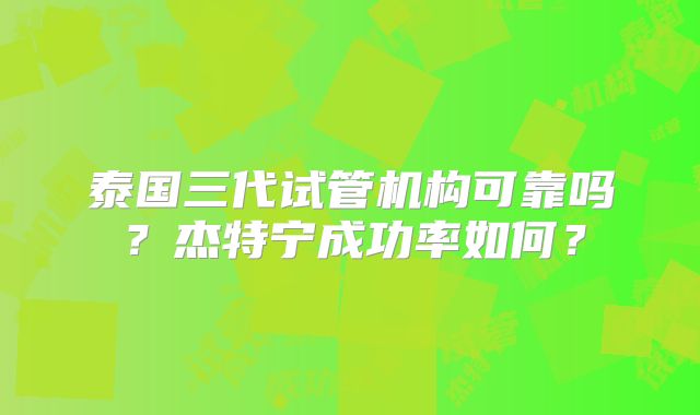 泰国三代试管机构可靠吗？杰特宁成功率如何？