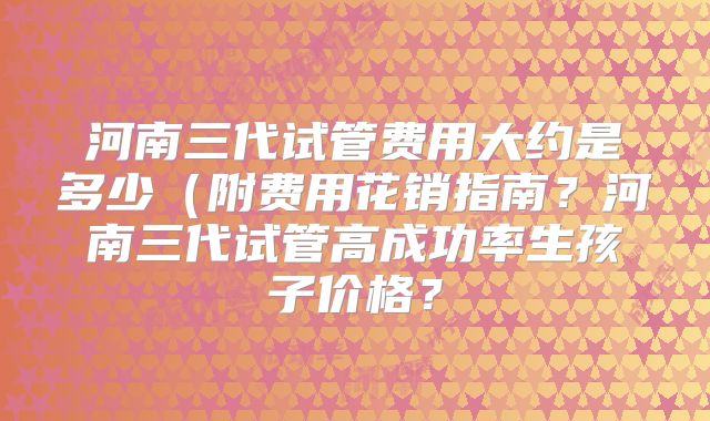 河南三代试管费用大约是多少(附费用花销指南?河南三代试管高成功率生孩子价格?