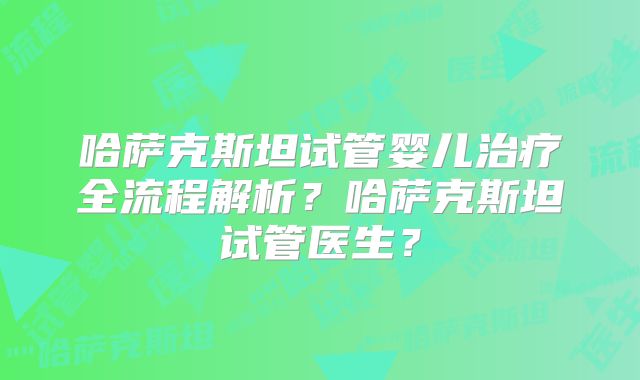 哈萨克斯坦试管婴儿治疗全流程解析？哈萨克斯坦试管医生？