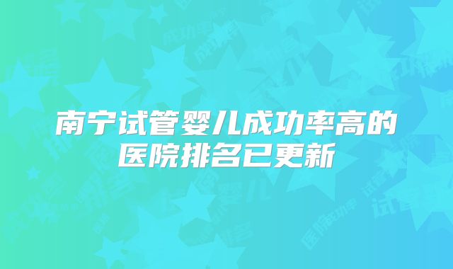 南宁试管婴儿成功率高的医院排名已更新