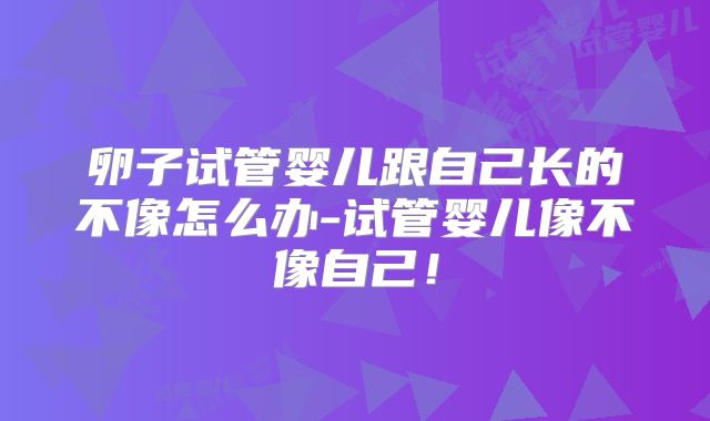 卵子试管婴儿跟自己长的不像怎么办-试管婴儿像不像自己！