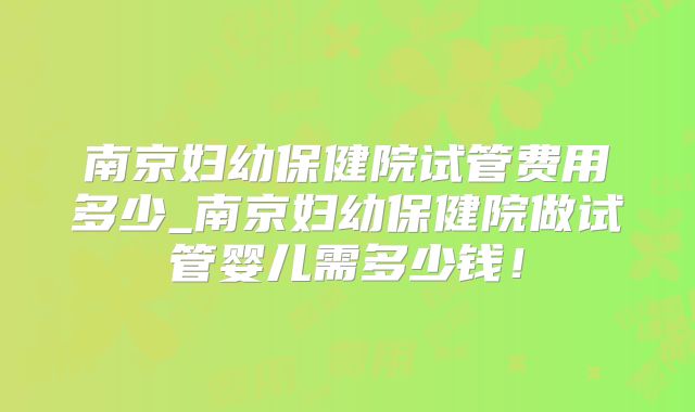 南京妇幼保健院试管费用多少_南京妇幼保健院做试管婴儿需多少钱！