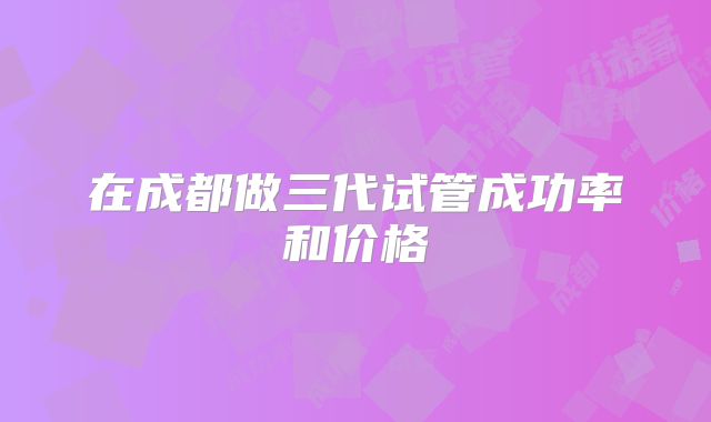 在成都做三代试管成功率和价格