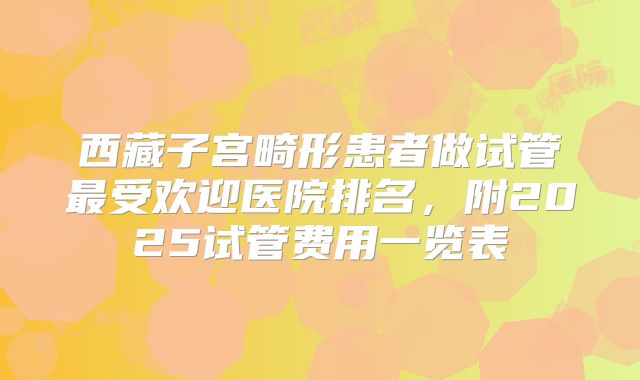 西藏子宫畸形患者做试管最受欢迎医院排名,附2025试管费用一览表