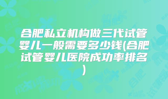 合肥私立机构做三代试管婴儿一般需要多少钱(合肥试管婴儿医院成功率排名)
