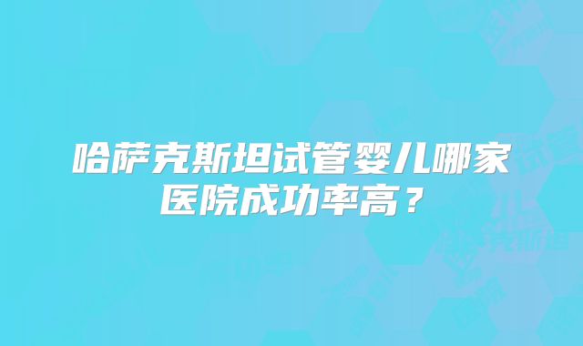 哈萨克斯坦试管婴儿哪家医院成功率高？
