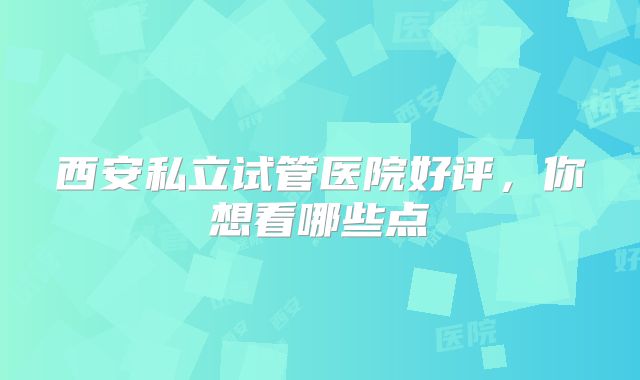 西安私立试管医院好评，你想看哪些点
