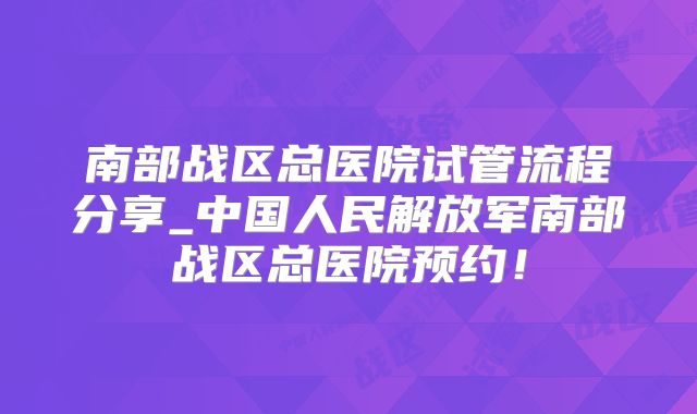 南部战区总医院试管流程分享_中国人民解放军南部战区总医院预约！