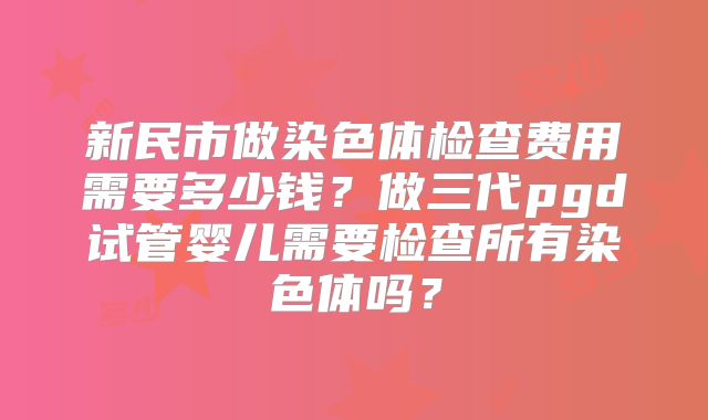 新民市做染色体检查费用需要多少钱？做三代pgd试管婴儿需要检查所有染色体吗？