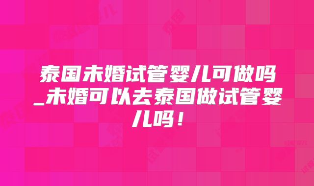 泰国未婚试管婴儿可做吗_未婚可以去泰国做试管婴儿吗！