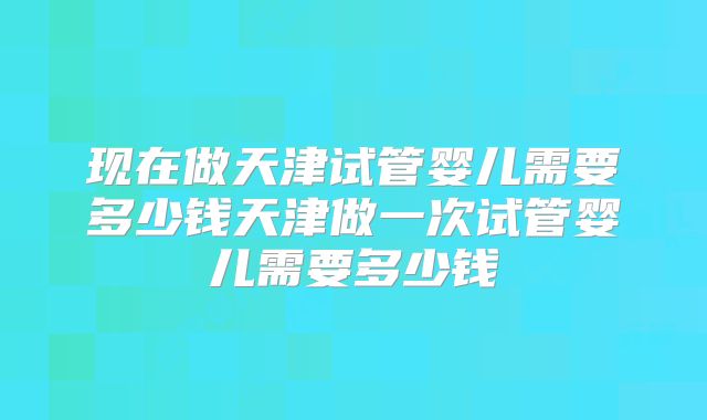 现在做天津试管婴儿需要多少钱天津做一次试管婴儿需要多少钱
