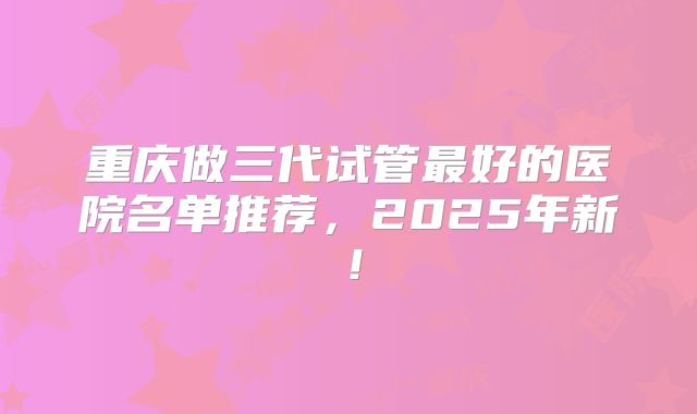 重庆做三代试管最好的医院名单推荐,2025年新!