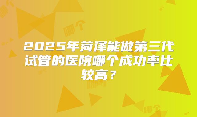 2025年菏泽能做第三代试管的医院哪个成功率比较高？
