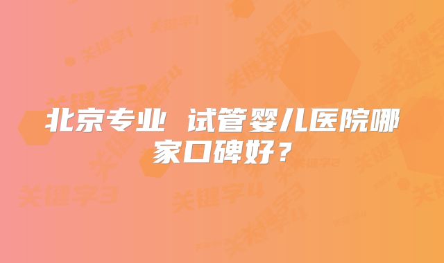 北京专业 试管婴儿医院哪家口碑好？