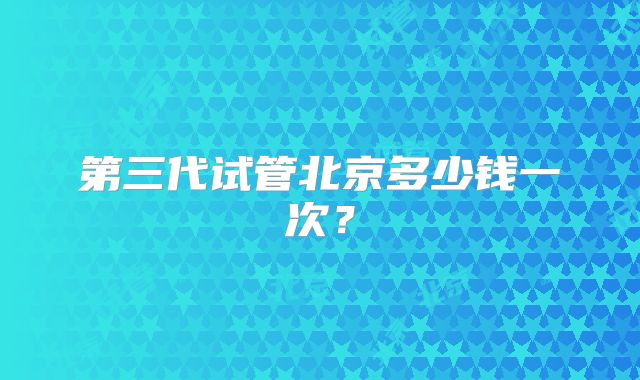 第三代试管北京多少钱一次?