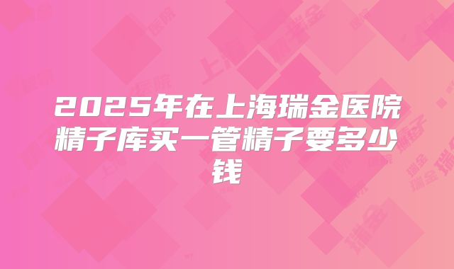2025年在上海瑞金医院精子库买一管精子要多少钱