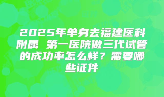 2025年单身去福建医科附属 第一医院做三代试管的成功率怎么样？需要哪些证件