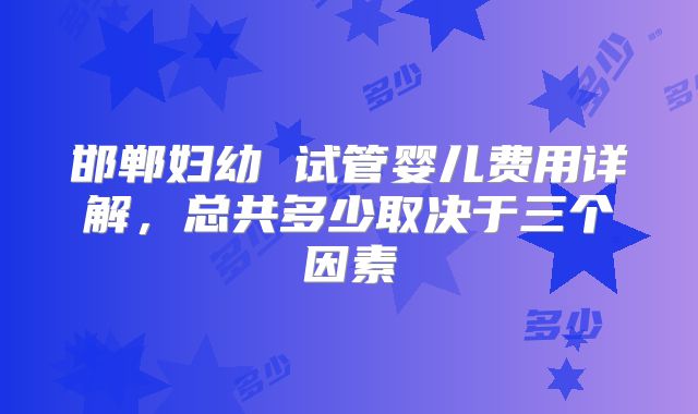 邯郸妇幼 试管婴儿费用详解，总共多少取决于三个因素