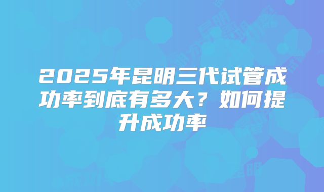 2025年昆明三代试管成功率到底有多大？如何提升成功率