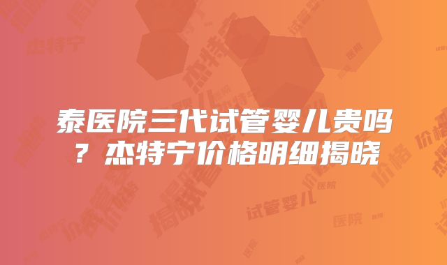 泰医院三代试管婴儿贵吗?杰特宁价格明细揭晓
