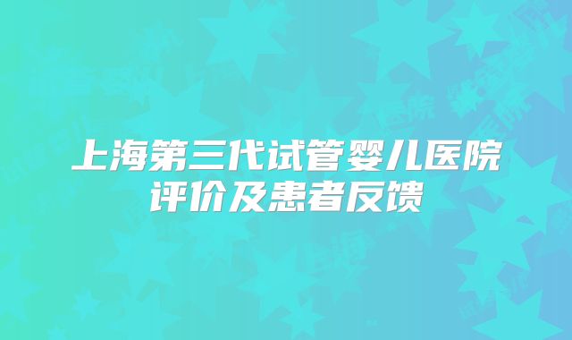 上海第三代试管婴儿医院评价及患者反馈