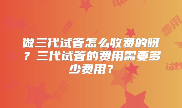做三代试管怎么收费的呀？三代试管的费用需要多少费用？