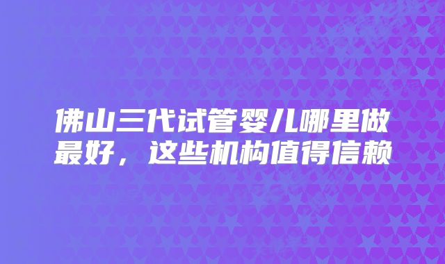 佛山三代试管婴儿哪里做最好，这些机构值得信赖