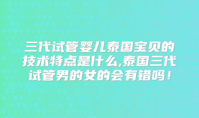 三代试管婴儿泰国宝贝的技术特点是什么,泰国三代试管男的女的会有错吗!