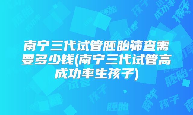 南宁三代试管胚胎筛查需要多少钱(南宁三代试管高成功率生孩子)