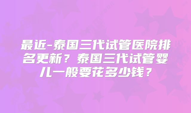最近-泰国三代试管医院排名更新?泰国三代试管婴儿一般要花多少钱?