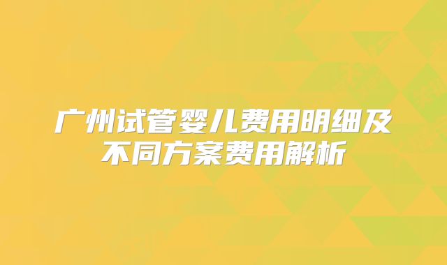 广州试管婴儿费用明细及不同方案费用解析