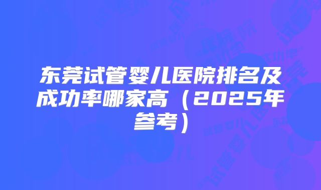 东莞试管婴儿医院排名及成功率哪家高（2025年参考）