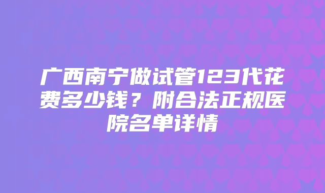 广西南宁做试管123代花费多少钱？附合法正规医院名单详情