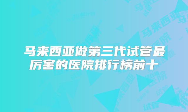 马来西亚做第三代试管最厉害的医院排行榜前十