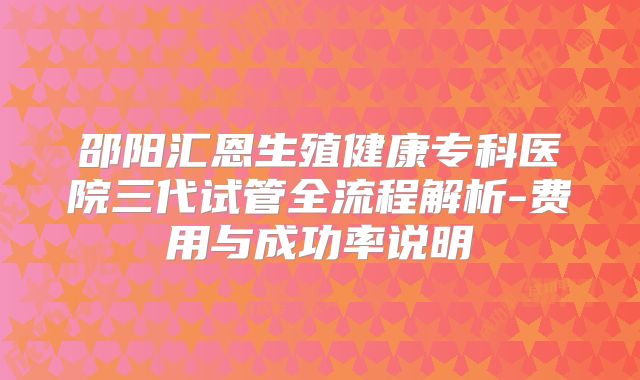 邵阳汇恩生殖健康专科医院三代试管全流程解析-费用与成功率说明