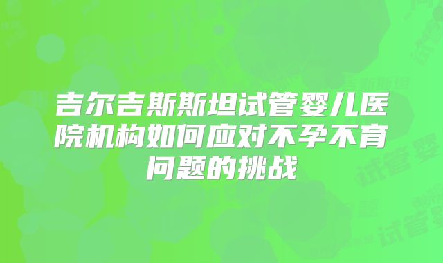 吉尔吉斯斯坦试管婴儿医院机构如何应对不孕不育问题的挑战