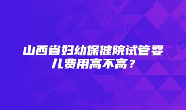 山西省妇幼保健院试管婴儿费用高不高?
