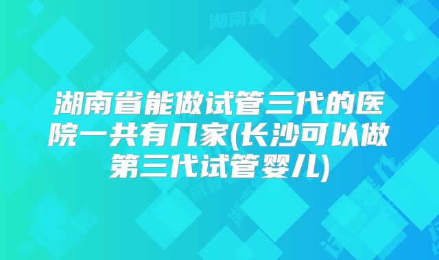 湖南省能做试管三代的医院一共有几家(长沙可以做第三代试管婴儿)