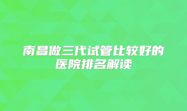 南昌做三代试管比较好的医院排名解读