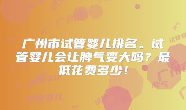 广州市试管婴儿排名。试管婴儿会让脾气变大吗？最低花费多少！
