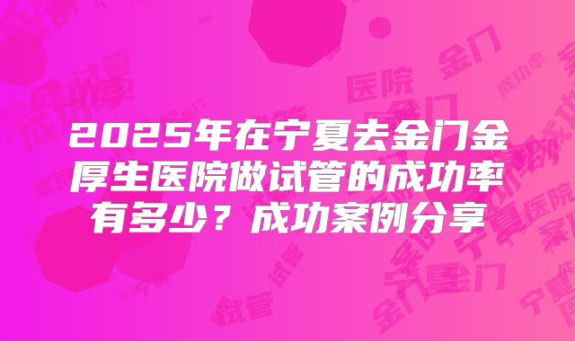 2025年在宁夏去金门金厚生医院做试管的成功率有多少？成功案例分享