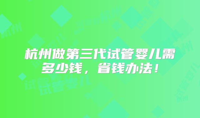 杭州做第三代试管婴儿需多少钱,省钱办法!