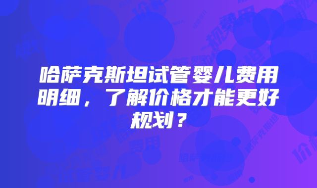 哈萨克斯坦试管婴儿费用明细，了解价格才能更好规划？
