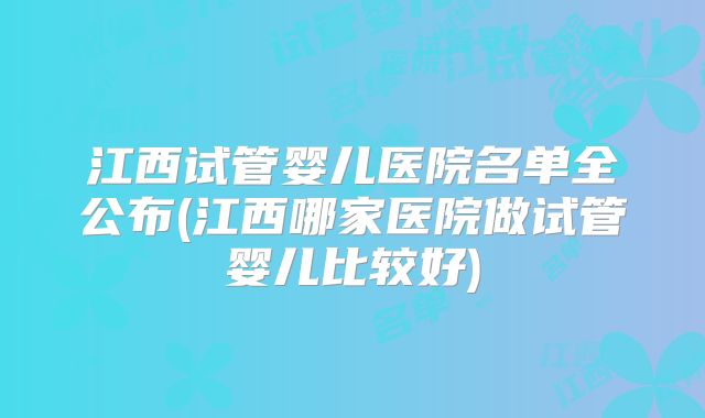 江西试管婴儿医院名单全公布(江西哪家医院做试管婴儿比较好)